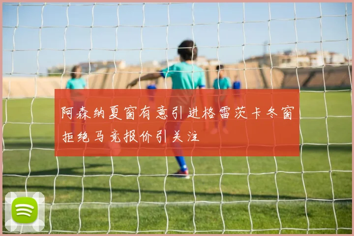 阿森纳夏窗有意引进格雷茨卡冬窗拒绝马竞报价引关注
