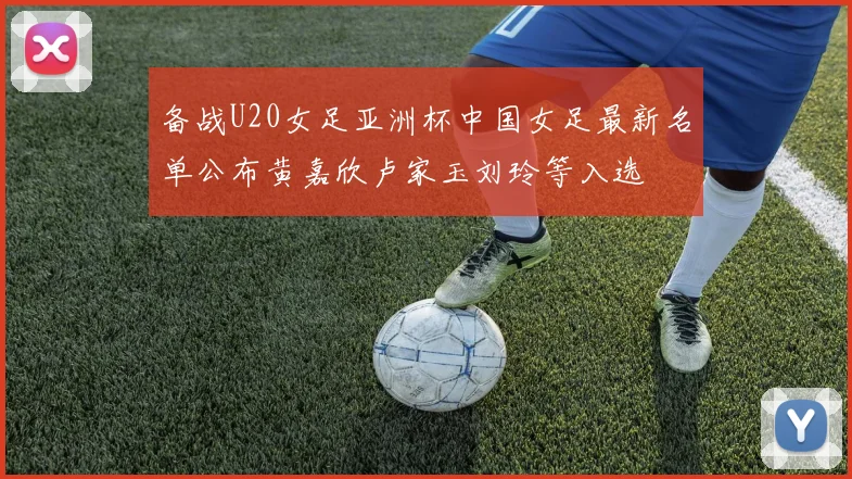 备战U20女足亚洲杯中国女足最新名单公布黄嘉欣卢家玉刘玲等入选
