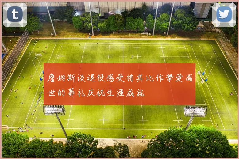 詹姆斯谈退役感受将其比作挚爱离世的葬礼庆祝生涯成就