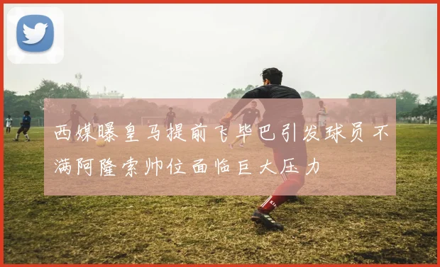 西媒曝皇马提前飞毕巴引发球员不满阿隆索帅位面临巨大压力