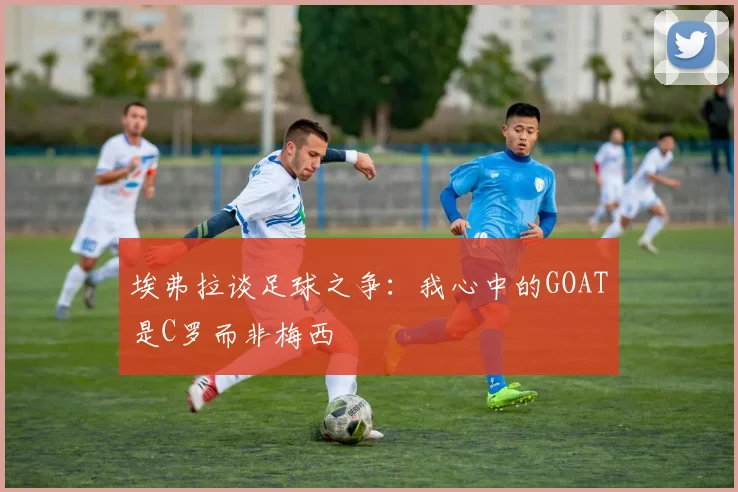 埃弗拉谈足球之争：我心中的GOAT是C罗而非梅西