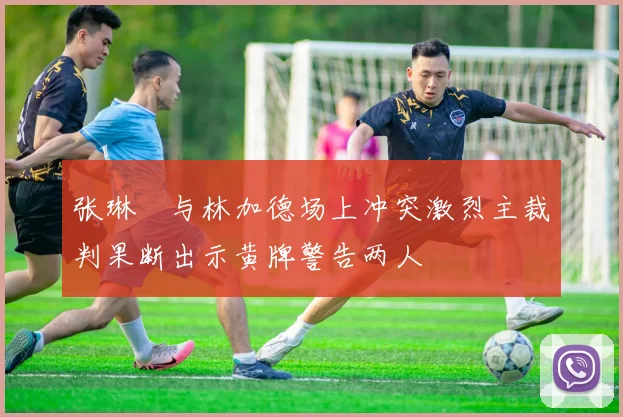 张琳芃与林加德场上冲突激烈主裁判果断出示黄牌警告两人