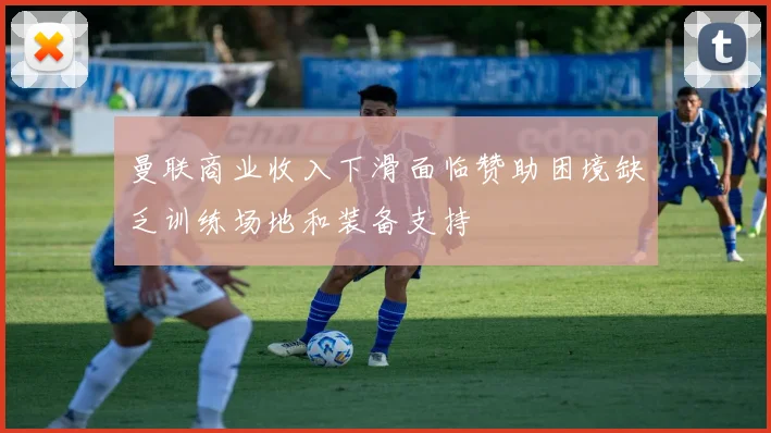 曼联商业收入下滑面临赞助困境缺乏训练场地和装备支持
