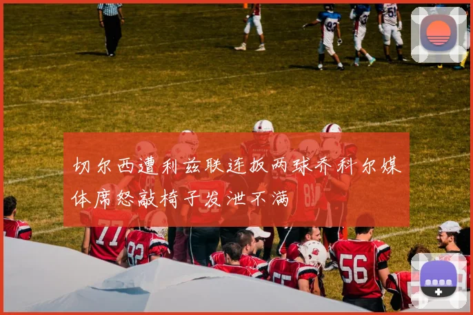 切尔西遭利兹联连扳两球乔科尔媒体席怒敲椅子发泄不满