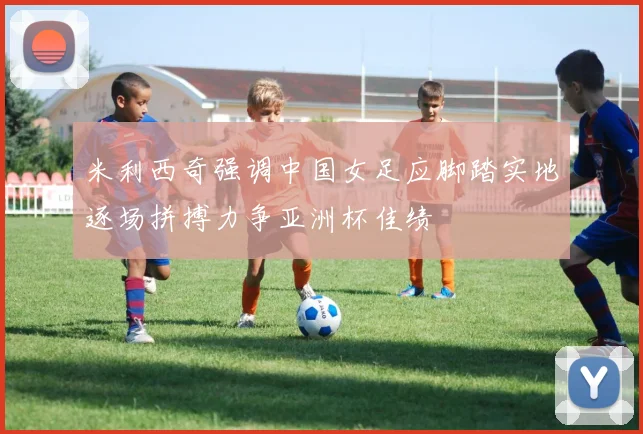 米利西奇强调中国女足应脚踏实地逐场拼搏力争亚洲杯佳绩
