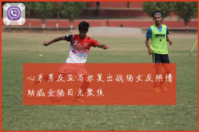 心系男友亚马尔复出战场女友热情助威全场目光聚焦