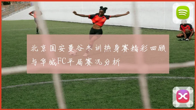 北京国安曼谷冬训热身赛精彩回顾与华城FC平局赛况分析
