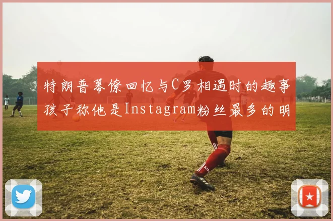 特朗普幕僚回忆与C罗相遇时的趣事孩子称他是Instagram粉丝最多的明星