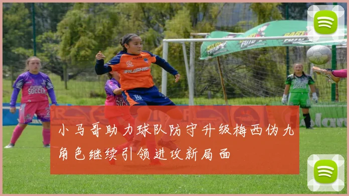 小马哥助力球队防守升级梅西伪九角色继续引领进攻新局面