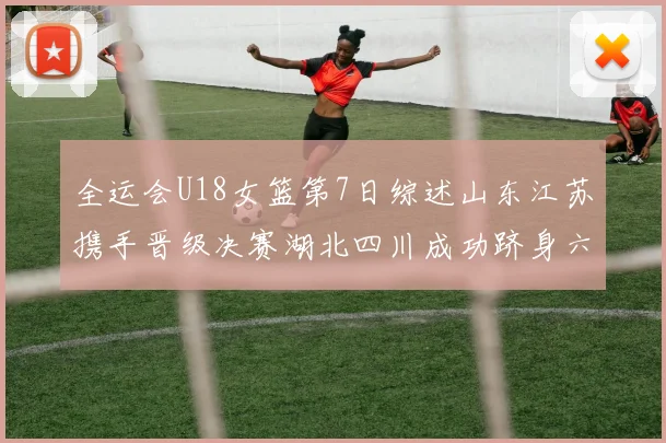 全运会U18女篮第7日综述山东江苏携手晋级决赛湖北四川成功跻身六强