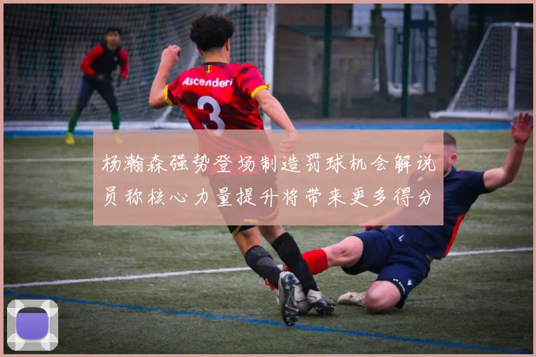 杨瀚森强势登场制造罚球机会解说员称核心力量提升将带来更多得分可能