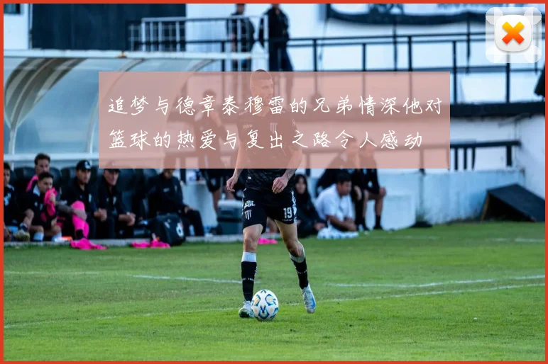追梦与德章泰穆雷的兄弟情深他对篮球的热爱与复出之路令人感动