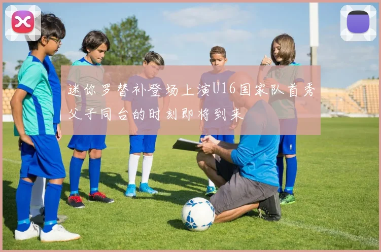 迷你罗替补登场上演U16国家队首秀父子同台的时刻即将到来