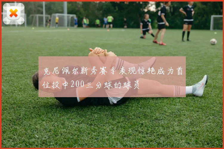 克尼佩尔新秀赛季表现惊艳成为首位投中200三分球的球员