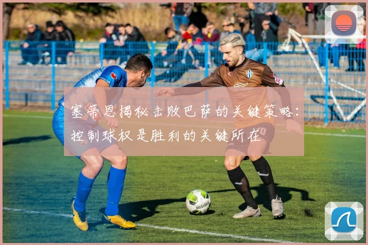 塞蒂恩揭秘击败巴萨的关键策略：控制球权是胜利的关键所在