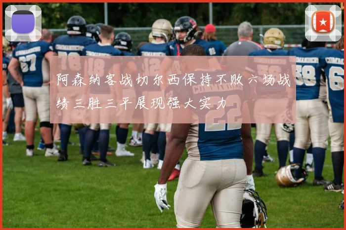 阿森纳客战切尔西保持不败六场战绩三胜三平展现强大实力