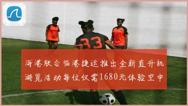 海港联合临港捷运推出全新直升机游览活动每位仅需1680元体验空中美景