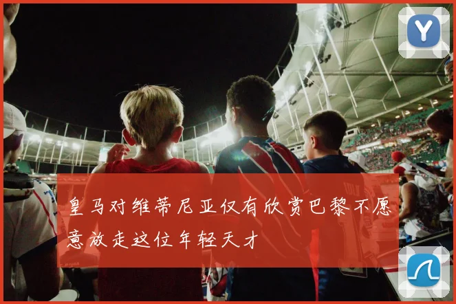 皇马对维蒂尼亚仅有欣赏巴黎不愿意放走这位年轻天才