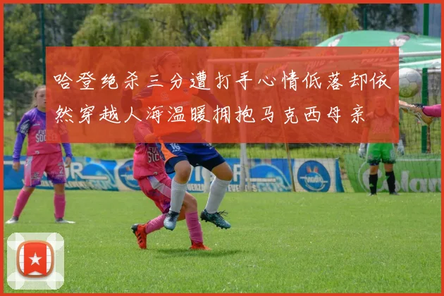 哈登绝杀三分遭打手心情低落却依然穿越人海温暖拥抱马克西母亲