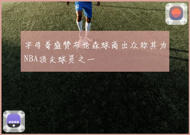 字母哥盛赞布伦森球商出众称其为NBA顶尖球员之一