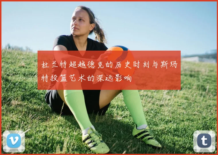 杜兰特超越德克的历史时刻与斯玛特投篮艺术的深远影响